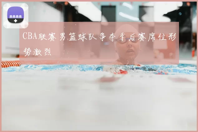 CBA联赛男篮球队争夺季后赛席位形势激烈