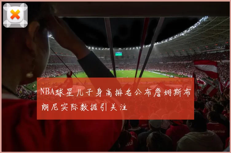 NBA球星儿子身高排名公布詹姆斯布朗尼实际数据引关注
