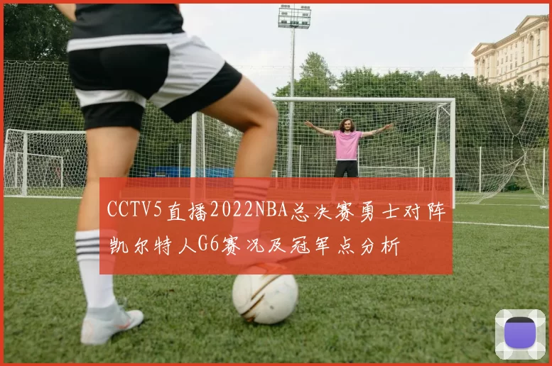 CCTV5直播2022NBA总决赛勇士对阵凯尔特人G6赛况及冠军点分析