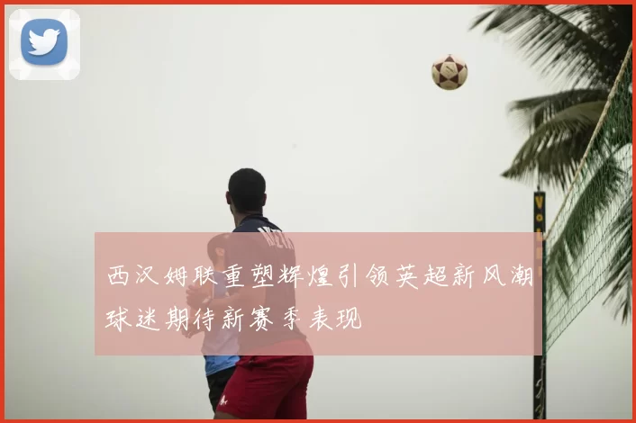 西汉姆联重塑辉煌引领英超新风潮球迷期待新赛季表现