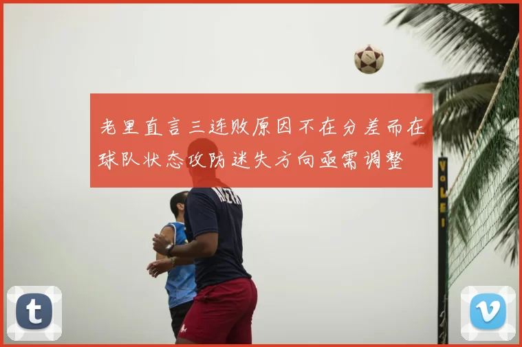 老里直言三连败原因不在分差而在球队状态攻防迷失方向亟需调整