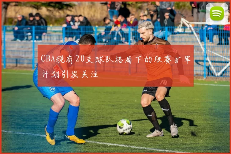 CBA现有20支球队格局下的联赛扩军计划引发关注
