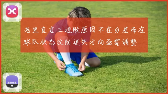 老里直言三连败原因不在分差而在球队状态攻防迷失方向亟需调整