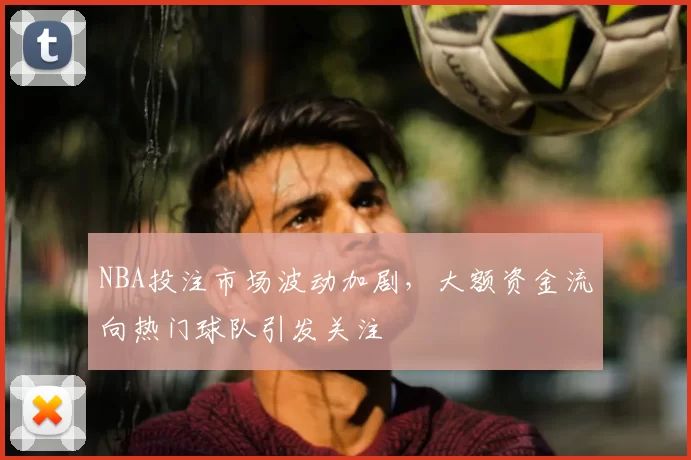 NBA投注市场波动加剧，大额资金流向热门球队引发关注