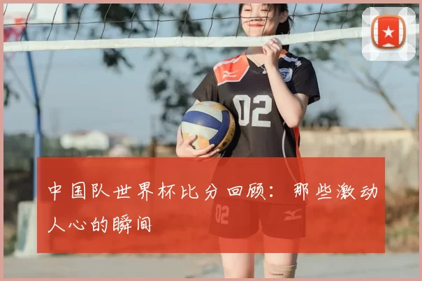 中国队世界杯比分回顾:那些激动人心的瞬间