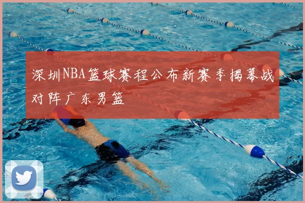 深圳NBA篮球赛程公布新赛季揭幕战对阵广东男篮