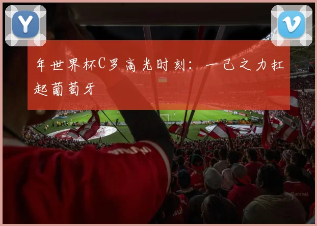 年世界杯C罗高光时刻:一己之力扛起葡萄牙