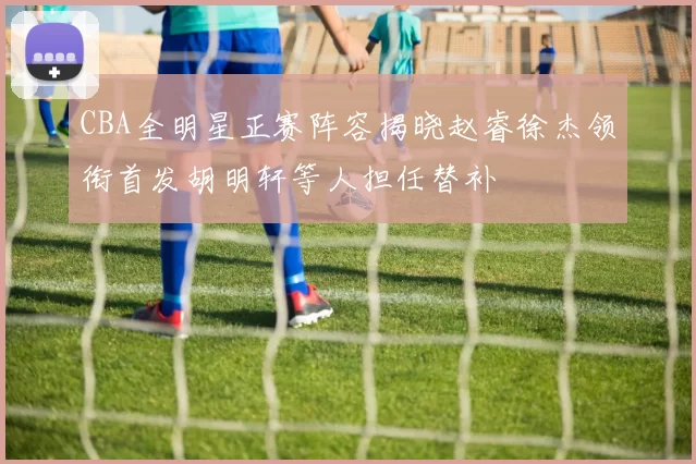CBA全明星正赛阵容揭晓赵睿徐杰领衔首发胡明轩等人担任替补