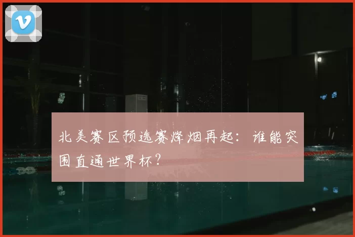 北美赛区预选赛烽烟再起：谁能突围直通世界杯？