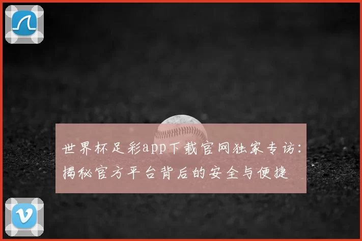 世界杯足彩app下载官网独家专访:揭秘官方平台背后的安全与便捷