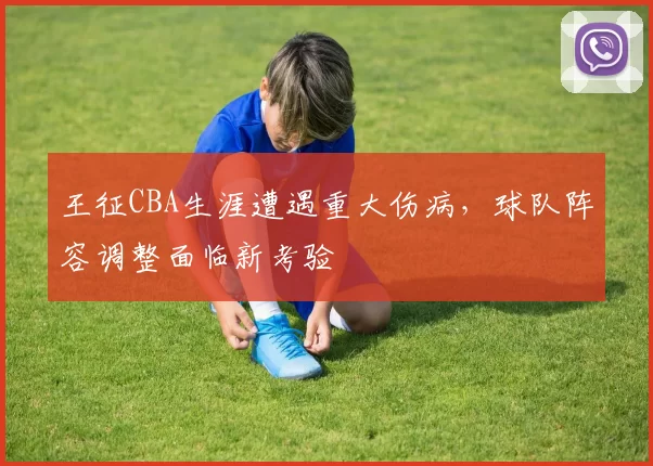 王征CBA生涯遭遇重大伤病，球队阵容调整面临新考验