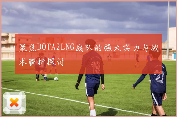 聚焦DOTA2LNG战队的强大实力与战术解析探讨