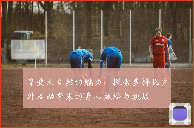 享受大自然的魅力，探索多样化户外活动带来的身心放松与挑战