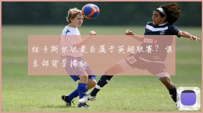 纽卡斯尔联是否属于英超联赛？俱乐部背景揭秘