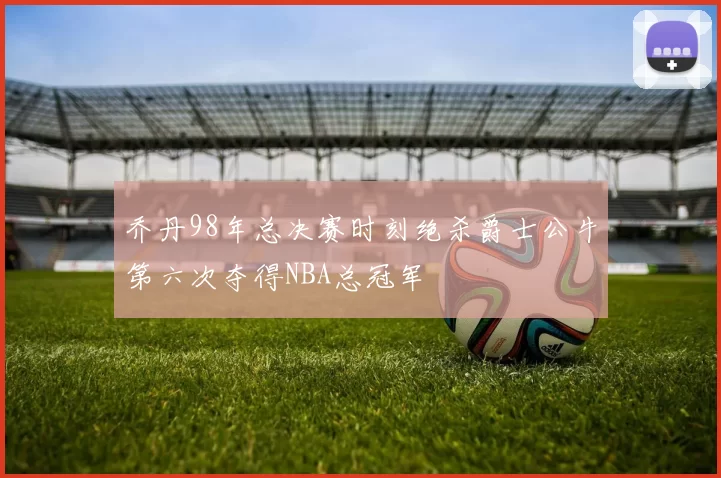 乔丹98年总决赛时刻绝杀爵士公牛第六次夺得NBA总冠军