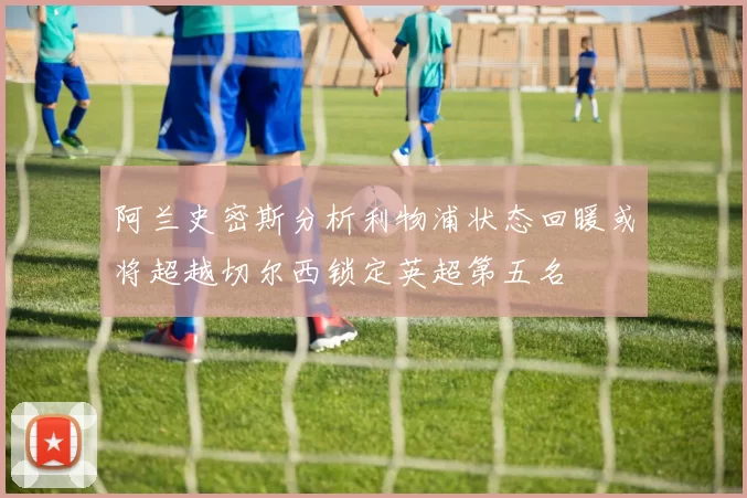 阿兰史密斯分析利物浦状态回暖或将超越切尔西锁定英超第五名