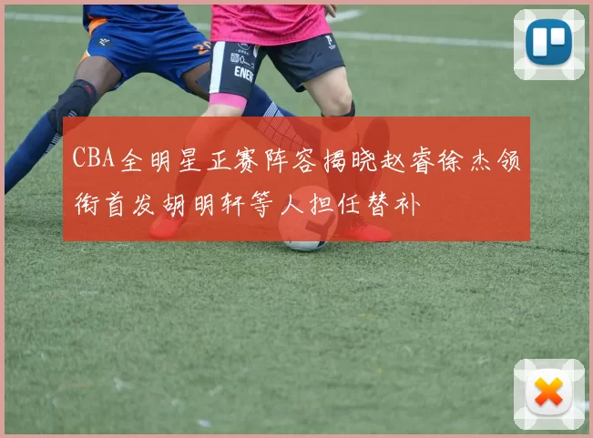 CBA全明星正赛阵容揭晓赵睿徐杰领衔首发胡明轩等人担任替补