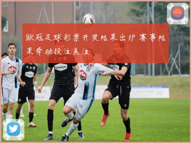 欧冠足球彩票开奖结果出炉 赛事结果牵动投注关注
