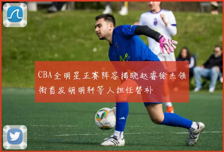 CBA全明星正赛阵容揭晓赵睿徐杰领衔首发胡明轩等人担任替补