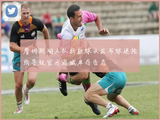 詹姆斯湖人队新款球衣发布球迷抢购导致官方商城库存告急