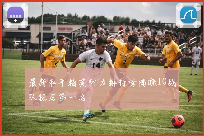 最新和平精英耐力排行榜揭晓IG战队稳居第一名