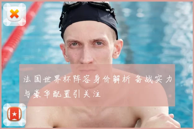 法国世界杯阵容身价解析 备战实力与豪华配置引关注