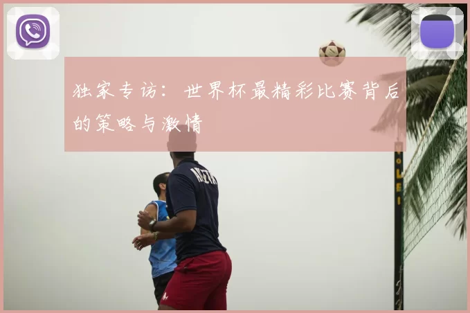 独家专访:世界杯最精彩比赛背后的策略与激情