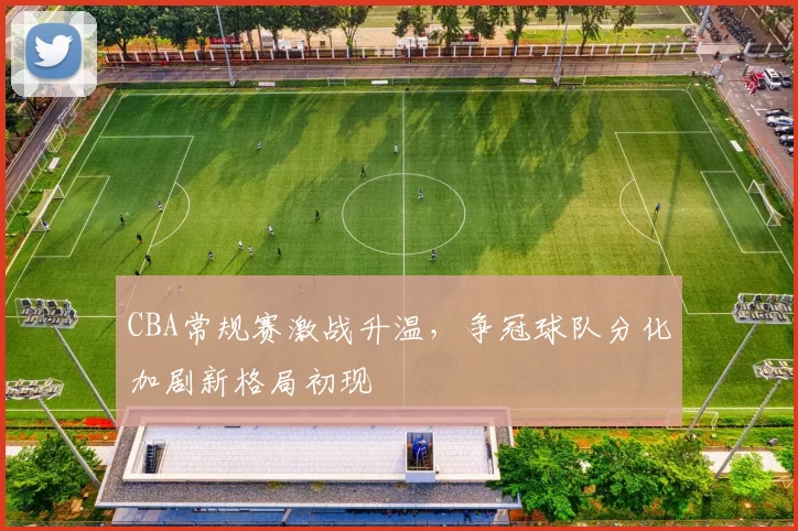 CBA常规赛激战升温,争冠球队分化加剧新格局初现