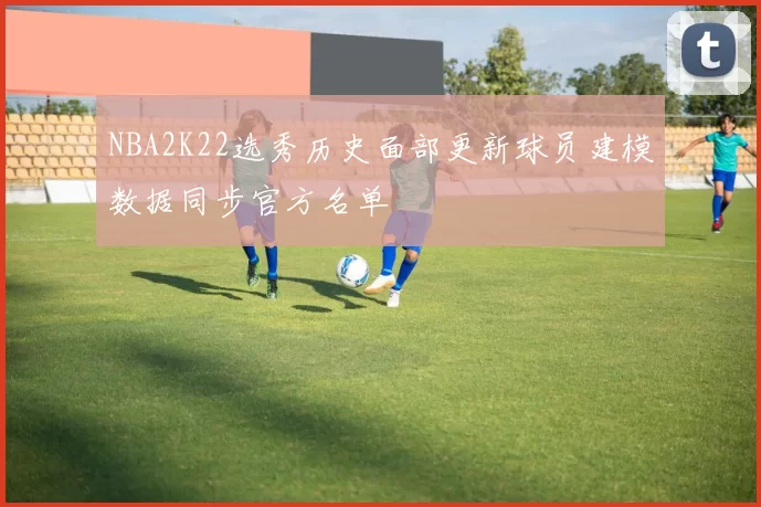 NBA2K22选秀历史面部更新球员建模数据同步官方名单