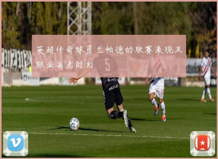 英超传奇球员兰帕德的联赛表现及职业高光时刻