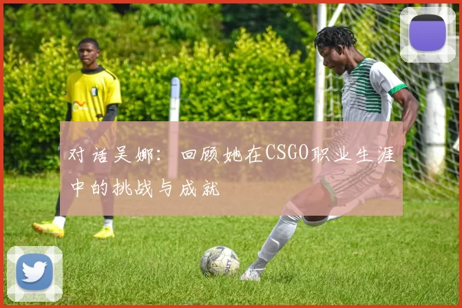 对话吴娜：回顾她在CSGO职业生涯中的挑战与成就