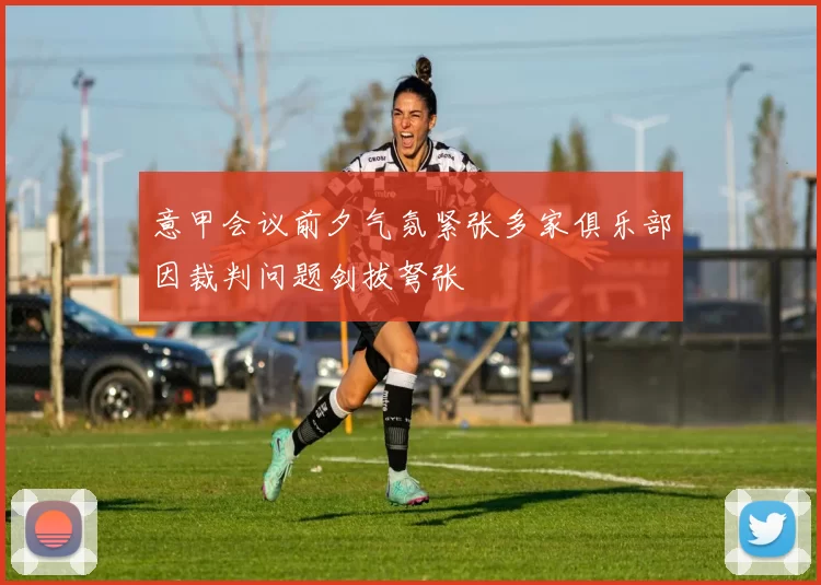 意甲会议前夕气氛紧张多家俱乐部因裁判问题剑拔弩张