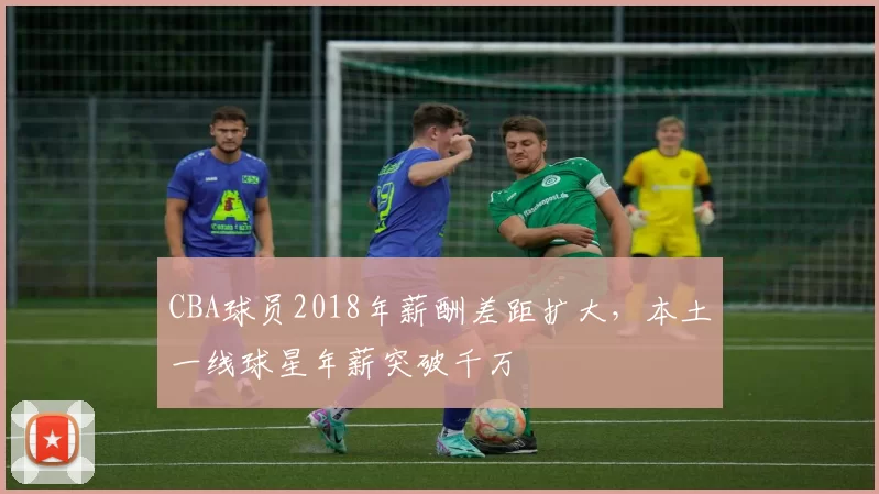 CBA球员2018年薪酬差距扩大，本土一线球星年薪突破千万
