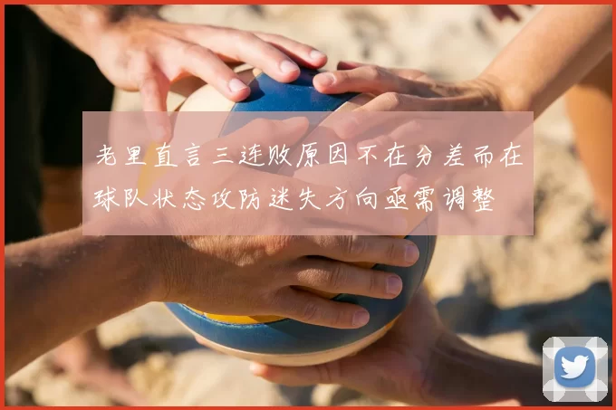 老里直言三连败原因不在分差而在球队状态攻防迷失方向亟需调整