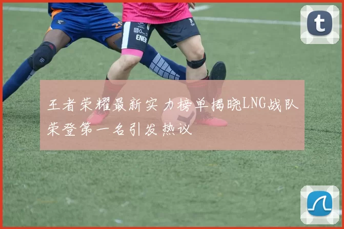 王者荣耀最新实力榜单揭晓LNG战队荣登第一名引发热议
