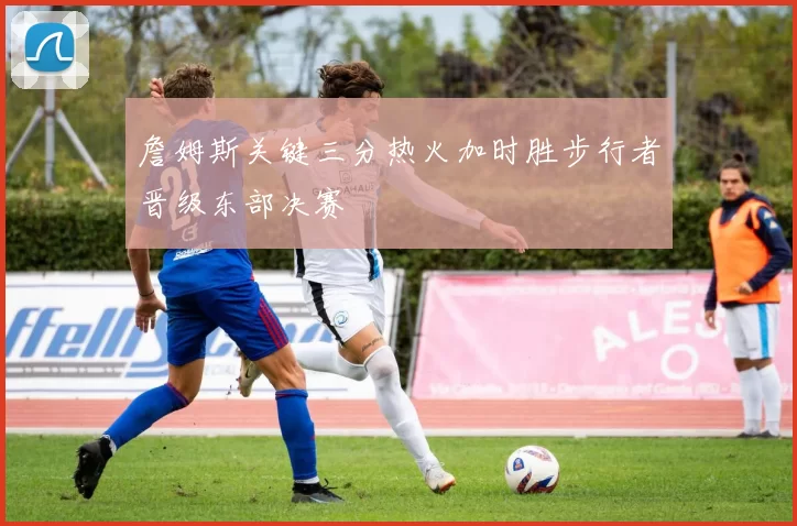 詹姆斯关键三分热火加时胜步行者晋级东部决赛