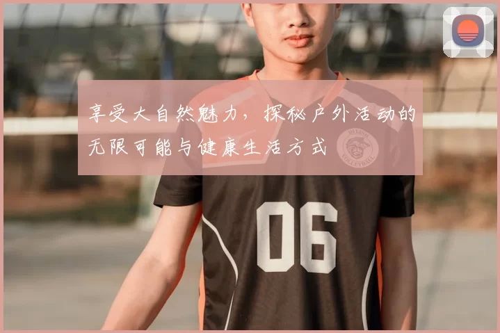 享受大自然魅力，探秘户外活动的无限可能与健康生活方式