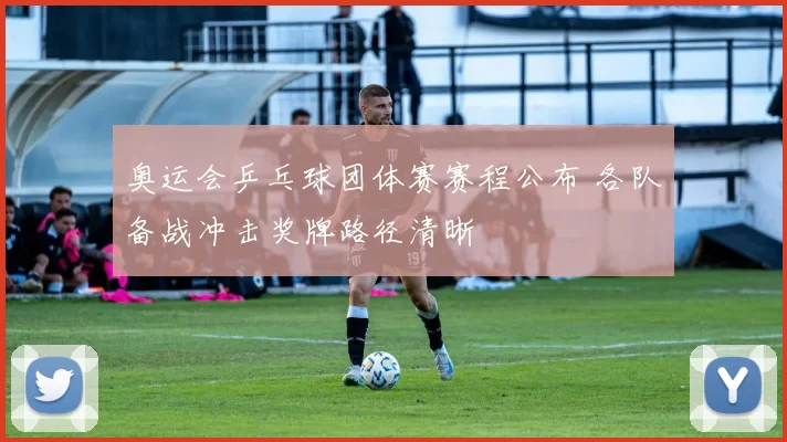 奥运会乒乓球团体赛赛程公布 各队备战冲击奖牌路径清晰