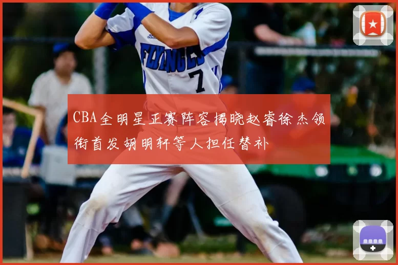 CBA全明星正赛阵容揭晓赵睿徐杰领衔首发胡明轩等人担任替补
