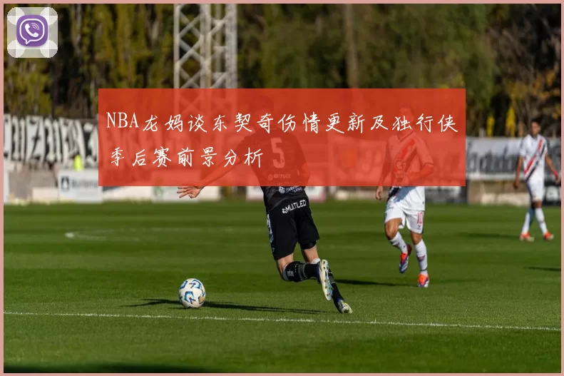 NBA龙妈谈东契奇伤情更新及独行侠季后赛前景分析