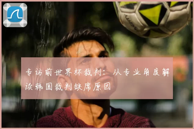 专访前世界杯裁判：从专业角度解读韩国裁判缺席原因