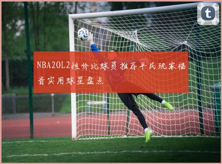 NBA2OL2性价比球员推荐平民玩家福音实用球星盘点
