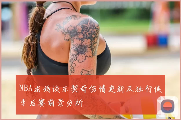 NBA龙妈谈东契奇伤情更新及独行侠季后赛前景分析