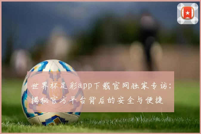 世界杯足彩app下载官网独家专访:揭秘官方平台背后的安全与便捷