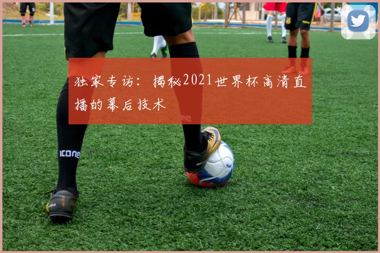 独家专访:揭秘2021世界杯高清直播的幕后技术