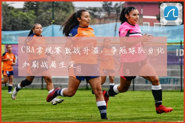 CBA常规赛激战升温，争冠球队分化加剧战局生变