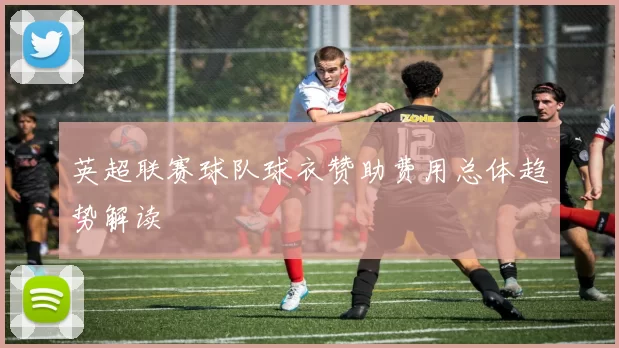 英超联赛球队球衣赞助费用总体趋势解读