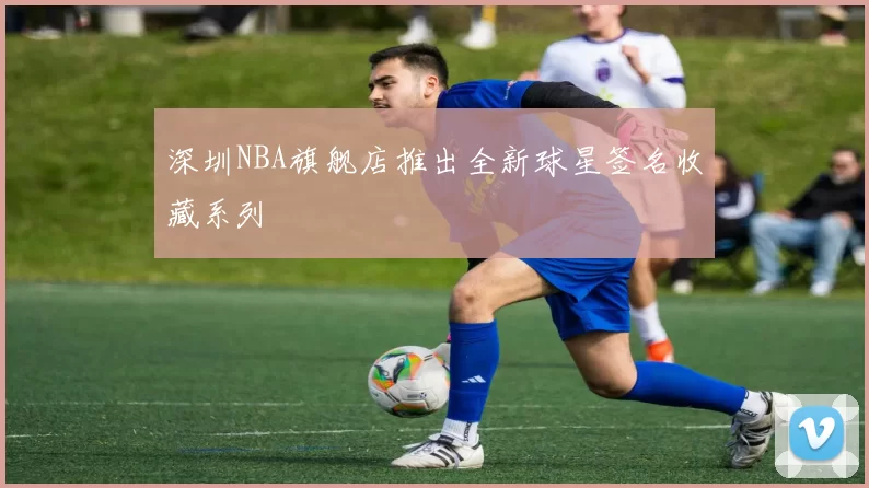 深圳NBA旗舰店推出全新球星签名收藏系列