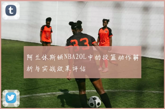 阿兰休斯顿NBA2OL中的投篮动作解析与实战效果评估