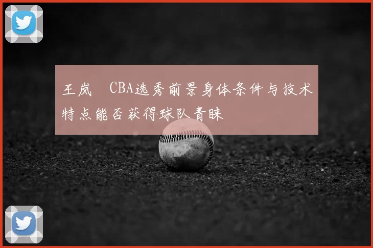 王岚嵚CBA选秀前景身体条件与技术特点能否获得球队青睐
